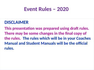 Event Rules – 2020
DISCLAIMER
This presentation was prepared using draft rules.
There may be some changes in the final copy of
the rules. The rules which will be in your Coaches
Manual and Student Manuals will be the official
rules.
 