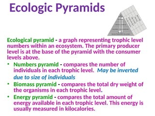Ecologic Pyramids
Ecological pyramid - a graph representing trophic level
numbers within an ecosystem. The primary producer
level is at the base of the pyramid with the consumer
levels above.
• Numbers pyramid - compares the number of
individuals in each trophic level. May be inverted
due to size of individuals
• Biomass pyramid - compares the total dry weight of
the organisms in each trophic level.
• Energy pyramid - compares the total amount of
energy available in each trophic level. This energy is
usually measured in kilocalories.
 