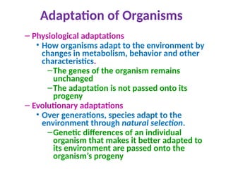 Adaptation of Organisms
– Physiological adaptations
• How organisms adapt to the environment by
changes in metabolism, behavior and other
characteristics.
–The genes of the organism remains
unchanged
–The adaptation is not passed onto its
progeny
– Evolutionary adaptations
• Over generations, species adapt to the
environment through natural selection.
–Genetic differences of an individual
organism that makes it better adapted to
its environment are passed onto the
organism’s progeny
 