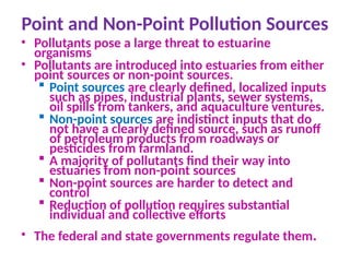 Point and Non-Point Pollution Sources
• Pollutants pose a large threat to estuarine
organisms
• Pollutants are introduced into estuaries from either
point sources or non-point sources.
 Point sources are clearly defined, localized inputs
such as pipes, industrial plants, sewer systems,
oil spills from tankers, and aquaculture ventures.
 Non-point sources are indistinct inputs that do
not have a clearly defined source, such as runoff
of petroleum products from roadways or
pesticides from farmland.
 A majority of pollutants find their way into
estuaries from non-point sources
 Non-point sources are harder to detect and
control
 Reduction of pollution requires substantial
individual and collective efforts
• The federal and state governments regulate them.
 