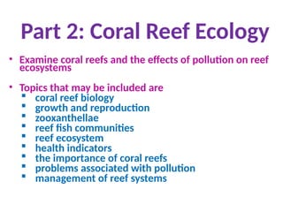 Part 2: Coral Reef Ecology
• Examine coral reefs and the effects of pollution on reef
ecosystems
• Topics that may be included are
 coral reef biology
 growth and reproduction
 zooxanthellae
 reef fish communities
 reef ecosystem
 health indicators
 the importance of coral reefs
 problems associated with pollution
 management of reef systems
 