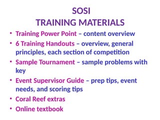 SOSI
TRAINING MATERIALS
• Training Power Point – content overview
• 6 Training Handouts – overview, general
principles, each section of competition
• Sample Tournament – sample problems with
key
• Event Supervisor Guide – prep tips, event
needs, and scoring tips
• Coral Reef extras
• Online textbook
 