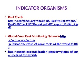 INDICATOR ORGANISMS
• Reef Check
http://reefcheck.org/about_RC_Reef/publications/
Reef%20Check%20Report.pdf/RC_report_FINAL_2.p
df
• Global Coral Reef Monitoring Network-http
://gcrmn.org/gcrmn
-publication/status-of-coral-reefs-of-the-world-2008
/
• http://gcrmn.org/publication-category/status-of-cor
al-reefs-of-the-world/
 