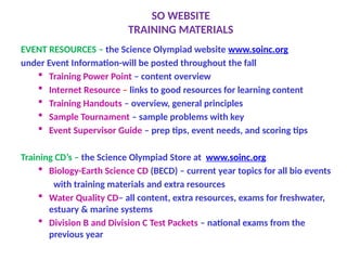 SO WEBSITE
TRAINING MATERIALS
EVENT RESOURCES – the Science Olympiad website www.soinc.org
under Event Information-will be posted throughout the fall
 Training Power Point – content overview
 Internet Resource – links to good resources for learning content
 Training Handouts – overview, general principles
 Sample Tournament – sample problems with key
 Event Supervisor Guide – prep tips, event needs, and scoring tips
Training CD’s – the Science Olympiad Store at www.soinc.org
 Biology-Earth Science CD (BECD) – current year topics for all bio events
with training materials and extra resources
 Water Quality CD– all content, extra resources, exams for freshwater,
estuary & marine systems
 Division B and Division C Test Packets – national exams from the
previous year
 