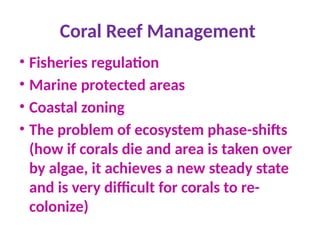 Coral Reef Management
• Fisheries regulation
• Marine protected areas
• Coastal zoning
• The problem of ecosystem phase-shifts
(how if corals die and area is taken over
by algae, it achieves a new steady state
and is very difficult for corals to re-
colonize)
 