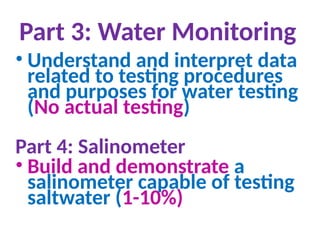 Part 3: Water Monitoring
• Understand and interpret data
related to testing procedures
and purposes for water testing
(No actual testing)
Part 4: Salinometer
• Build and demonstrate a
salinometer capable of testing
saltwater (1-10%)
 