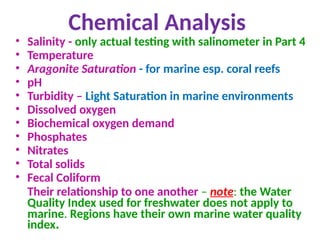 Chemical Analysis
• Salinity - only actual testing with salinometer in Part 4
• Temperature
• Aragonite Saturation - for marine esp. coral reefs
• pH
• Turbidity – Light Saturation in marine environments
• Dissolved oxygen
• Biochemical oxygen demand
• Phosphates
• Nitrates
• Total solids
• Fecal Coliform
Their relationship to one another – note: the Water
Quality Index used for freshwater does not apply to
marine. Regions have their own marine water quality
index.
 