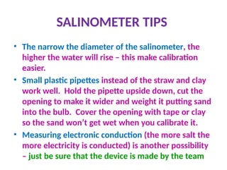 SALINOMETER TIPS
• The narrow the diameter of the salinometer, the
higher the water will rise – this make calibration
easier.
• Small plastic pipettes instead of the straw and clay
work well. Hold the pipette upside down, cut the
opening to make it wider and weight it putting sand
into the bulb. Cover the opening with tape or clay
so the sand won’t get wet when you calibrate it.
• Measuring electronic conduction (the more salt the
more electricity is conducted) is another possibility
– just be sure that the device is made by the team
 