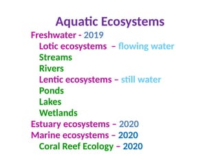 Aquatic Ecosystems
Freshwater - 2019
Lotic ecosystems – flowing water
Streams
Rivers
Lentic ecosystems – still water
Ponds
Lakes
Wetlands
Estuary ecosystems – 2020
Marine ecosystems – 2020
Coral Reef Ecology – 2020
 
