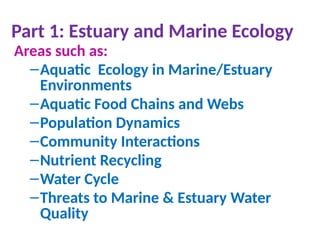Part 1: Estuary and Marine Ecology
Areas such as:
–Aquatic Ecology in Marine/Estuary
Environments
–Aquatic Food Chains and Webs
–Population Dynamics
–Community Interactions
–Nutrient Recycling
–Water Cycle
–Threats to Marine & Estuary Water
Quality
 