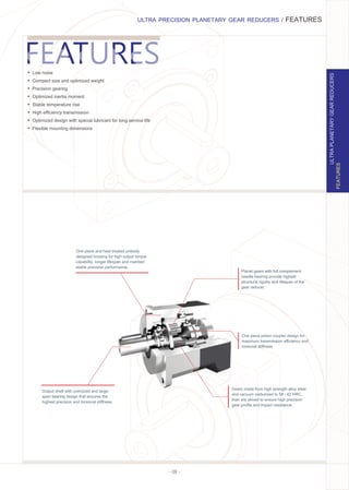 - 08 -
ULTRA PRECISION PLANETARY GEAR REDUCERS / FEATURES
FEATURES
ULTRAPLANETARYGEARREDUCERS
Output shaft with oversized and large-
span bearing design that ensures the
highest precision and torsional stiﬀness.
One piece and heat treated unibody
designed housing for high output torque
capability, longer lifespan and maintain
stable precision performance.
Planet gears with full complement
needle bearing provide highest
structural rigidity and lifespan of the
gear reducer.
Gears made from high strength alloy steel
and vacuum carburized to 58 - 62 HRC,
then are skived to ensure high precision
gear proﬁle and impact resistance.
One piece pinion coupler design for
maximum transmission eﬃciency and
torsional stiﬀness
Ÿ Low noise
Ÿ Compact size and optimized weight
Ÿ Precision gearing
Ÿ Optimized inertia moment
Ÿ Stable temperature rise
Ÿ High eﬃciency transmission
Ÿ Optimized design with special lubricant for long service life
Ÿ Flexible mounting dimensions
 