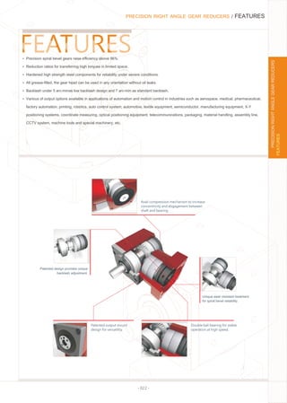 - 022 -
PRECISION RIGHT ANGLE GEAR REDUCERS / FEATURES
Ÿ Precision spiral bevel gears raise eﬃciency above 96%.
Ÿ Reduction ratios for transferring high torques in limited space.
Ÿ Hardened high strength steel components for reliability under severe conditions.
Ÿ All grease-ﬁlled, the gear head can be used in any orientation without oil leaks.
Ÿ Backlash under 5 arc-minas low backlash design and 7 arc-min as standard backlash.
Ÿ Various of output options available in applications of automation and motion control in industries such as aerospace, medical, pharmaceutical,
factory automation, printing, robotics, auto control system, automotive, textile equipment, semiconductor, manufacturing equipment, X-Y
positioning systems, coordinate measuring, optical positioning equipment, telecommunications, packaging, material handling, assembly line,
CCTV system, machine tools and special machinery, etc.
Unique wear resistant treatment
for spiral bevel reliability.
Patented design provides unique
backlash adjustment.
Axail compression mechanism to increase
concentricity and ebgagement between
shaft and bearing.
Patented output mount
design for versatility.
Double ball bearing for stable
operation at high speed.
FEATURES
PRECISIONRIGHTANGLEGEARREDUCERS
 