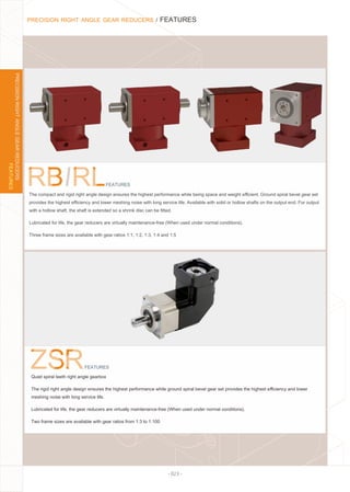 - 023 -
PRECISION RIGHT ANGLE GEAR REDUCERS / FEATURES
FEATURES
PRECISIONRIGHTANGLEGEARREDUCERS
Quiet spiral teeth right angle gearbox
The rigid right angle design ensures the highest performance while ground spiral bevel gear set provides the highest eﬃciency and lower
meshing noise with long service life.
Lubricated for life, the gear reducers are virtually maintenance-free (When used under normal conditions).
Two frame sizes are available with gear ratios from 1:3 to 1:100
FEATURES
FEATURES
The compact and rigid right angle design ensures the highest performance while being space and weight eﬃcient. Ground spiral bevel gear set
provides the highest eﬃciency and lower meshing noise with long service life. Available with solid or hollow shafts on the output end. For output
with a hollow shaft, the shaft is extended so a shrink disc can be ﬁtted.
Lubricated for life, the gear reducers are virtually maintenance-free (When used under normal conditions).
Three frame sizes are available with gear ratios 1:1, 1:2, 1:3, 1:4 and 1:5
 