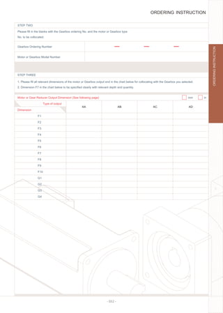 - 032 -
STEP TWO
STEP THREE
Motor or Gear Reducer Output Dimension (See following page)
Type of output
F1
AA AB AC AD
F2
F3
F4
F5
F6
F7
F8
F9
F10
G1
G2
G3
G4
mm in
Please ﬁll in the blanks with the Gearbox ordering No. and the motor or Gearbox type
No. to be collocated.
1. Please ﬁll all relevant dimensions of the motor or Gearbox output end in the chart below for collocating with the Gearbox you selected.
2. Dimension F7 in the chart below to be speciﬁed clearly with relevant depth and quantity.
Gearbox Ordering Number
Motor or Gearbox Model Number
Dimension
ORDERING INSTRUCTION
ORDERINGINSTRUCTION
 