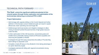 TECHNICAL PATH FORWARD 2022-2023
TSXV AIR OTCQB CLRM F FRA CKU C L E A N A I R M E T A L S . C A 17
The Goal: unlock the significant additional potential of this
mineral system through further exploration and optimization of the
technical plan delivering an enhanced PFS in 2023.
Project Optimization
• Add tonnage with upgrade drilling on the Current deposit and further
definition of the Escape conduit. Additional scale can result in capital
efficiencies, lower operating cost and longer life.
• Additional geo-technical studies and mitigation strategies to allow
mining of several hundred thousand tonnes of high-grade resource
under the lake.
• Further optimization of the mill recoveries, concentrate grade and
smelter terms potentially making Cobalt and Rhodium payables and
improving the payables on Nickel.
• Investigate through third party researchers the ability of Thunder Bay
North tailings to sequester CO2.
• Complete a trade-off study on the all-electric mine taking advantage of
our green electricity supply.
• Investigate potential toll milling with regional concentrators during
construction
 