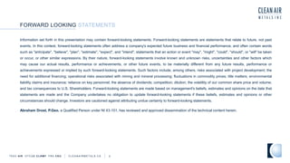 Information set forth in this presentation may contain forward-looking statements. Forward-looking statements are statements that relate to future, not past
events. In this context, forward-looking statements often address a company's expected future business and financial performance, and often contain words
such as "anticipate", "believe", "plan", "estimate", "expect", and "intend", statements that an action or event "may", "might", "could", "should", or "will" be taken
or occur, or other similar expressions. By their nature, forward-looking statements involve known and unknown risks, uncertainties and other factors which
may cause our actual results, performance or achievements, or other future events, to be materially different from any future results, performance or
achievements expressed or implied by such forward-looking statements. Such factors include, among others, risks associated with project development; the
need for additional financing; operational risks associated with mining and mineral processing; fluctuations in commodity prices; title matters; environmental
liability claims and insurance; reliance on key personnel; the absence of dividends; competition; dilution; the volatility of our common share price and volume;
and tax consequences to U.S. Shareholders. Forward-looking statements are made based on management's beliefs, estimates and opinions on the date that
statements are made and the Company undertakes no obligation to update forward-looking statements if these beliefs, estimates and opinions or other
circumstances should change. Investors are cautioned against attributing undue certainty to forward-looking statements.
Abraham Drost, P.Geo. a Qualified Person under NI 43-101, has reviewed and approved dissemination of the technical content herein.
FORWARD LOOKING STATEMENTS
TSXV AIR OTCQB CLRM F FRA CKU C L E A N A I R M E T A L S . C A 2
 