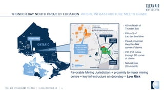 • 40 km North of
Thunder Bay
• 65 km S of
Lac des Ilse Mine
• Paved provincial
Hwy thru NW
corner of claims
• 230 KVA tx line
through SE corner
of claims
• Natural Gas
20 km north
THUNDER BAY NORTH PROJECT LOCATION WHERE INFRASTRUCTURE MEETS GRADE
TSXV AIR OTCQB CLRM F FRA CKU C L E A N A I R M E T A L S . C A 4
Favorable Mining Jurisdiction + proximity to major mining
centre + key infrastructure on doorstep = Low Risk
 
