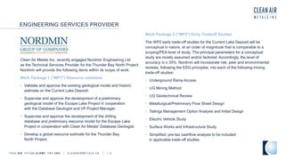ENGINEERING SERVICES PROVIDER
TSXV AIR OTCQB CLRM F FRA CKU C L E A N A I R M E T A L S . C A A 2
Clean Air Metals Inc. recently engaged Nordmin Engineering Ltd.
as the Technical Services Provider for the Thunder Bay North Project.
Nordmin will provide the following items within its scope of work:
Work Package 1 ("WP1") Resource validation
• Validate and approve the existing geological model and historic
estimate on the Current Lake Deposit.
• Supervise and approve the development of a preliminary
geological model of the Escape Lake Project in cooperation
with the Database Geologist and VP Project Manager.
• Supervise and approve the development of the drilling
database and preliminary resource model for the Escape Lake
Project in cooperation with Clean Air Metals' Database Geologist.
• Develop a global resource estimate for the Thunder Bay
North Project.
Work Package 2 ("WP2") Early Tradeoff Studies
The WP2 early trade-off studies for the Current Lake Deposit will be
conceptual in nature, at an order of magnitude that is comparable to a
scoping/PEA level of study. The principal parameters for a conceptual
study are mostly assumed and/or factored. Accordingly, the level of
accuracy is ± 35%. Nordmin will incorporate risk, peer and environmental
reviews, following the ESG principles, into each of the following mining
trade-off studies:
• Underground Ramp Access
• UG Mining Method
• UG Geotechnical Review
• Metallurgical/Preliminary Flow Sheet Design
• Tailings Management Option Analysis and Initial Design
• Electric Vehicle Study
• Surface Works and Infrastructure Study
• Simplified, pre-tax cashflow analysis to be included
in applicable trade-off studies.
 