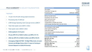 TSXV AIR OTCQB CLRM F FRA CKU C L E A N A I R M E T A L S . C A 6
Highlights
• 10 year mine life with strong project economics
• Processing rate of 3,600 tpd
• LOM Average Operating Cash Cost (per tonne) is $86.61
• Total initial capital cost is $367.2 million
• Total capital costs is $536.4 million
• Initial payback of 2.6 years
• Pre-tax NPV 5% of $425.0 million and IRR of 31.1%
• After-tax NPV 5% of $293.0 million and IRR of 25.2%
• Averaging 4.49g/t 4E PGE / 10.04g/t PtEq insitu at Lower
Current and Bridge Zones (first 3.7 years of mining at
Current Deposit on 4,835,410 tonnes)
PEA SUMMARY A SOLID FOUNDATION Production Profile
Life of Mine 10 Years
Total Milled Tonnage (kt) 12,284
Processing Rate 3,600 tpd/ 1.296Mtpa
Operating Costs ($/t)
Mining Cost (per tonne) 47.37
Processing Cost (per tonne) 25.03
G&A Costs (per tonne) 6.87
Royalties (per tonne) 2.63
Transportation to Smelter (per tonne) 4.71
LOM Average Operating Cash Cost (per tonne) 86.61
Capital Costs (CA$ million)
Pre-Contingency Initial Capital 265.8
Initial Capital Contingency 60.2
Total Initial Capital 367.2
Total Ongoing Capital (including closure) 169.2
Total Capital Costs 536.4
Valuation
Exchange Rate (CA$/US$) 1.3
NPV (5%, Pre-Tax) 425.0
IRR (Pre-Tax) 31.1%
Payback Period (Pre-Tax) 2.6 Years
NPV (5%, After-Tax) 293.0
IRR (After-Tax) 25.2%
Payback Period (After-Tax) 2.6 Years
 
