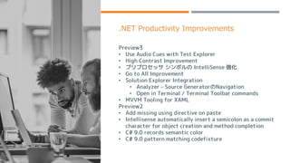 .NET Productivity Improvements
Preview3
• Use Audio Cues with Test Explorer
• High Contrast Improvement
• プリプロセッサ シンボルの IntelliSense 強化
• Go to All Improvement
• Solution Explorer Integration
• Analyzer – Source GeneratorのNavigation
• Open in Terminal / Terminal Toolbar commands
• MVVM Tooling for XAML
Preview2
• Add missing using directive on paste
• Intellisense automatically insert a semicolon as a commit
character for object creation and method completion
• C# 9.0 records semantic color
• C# 9.0 pattern matching codefixture
 