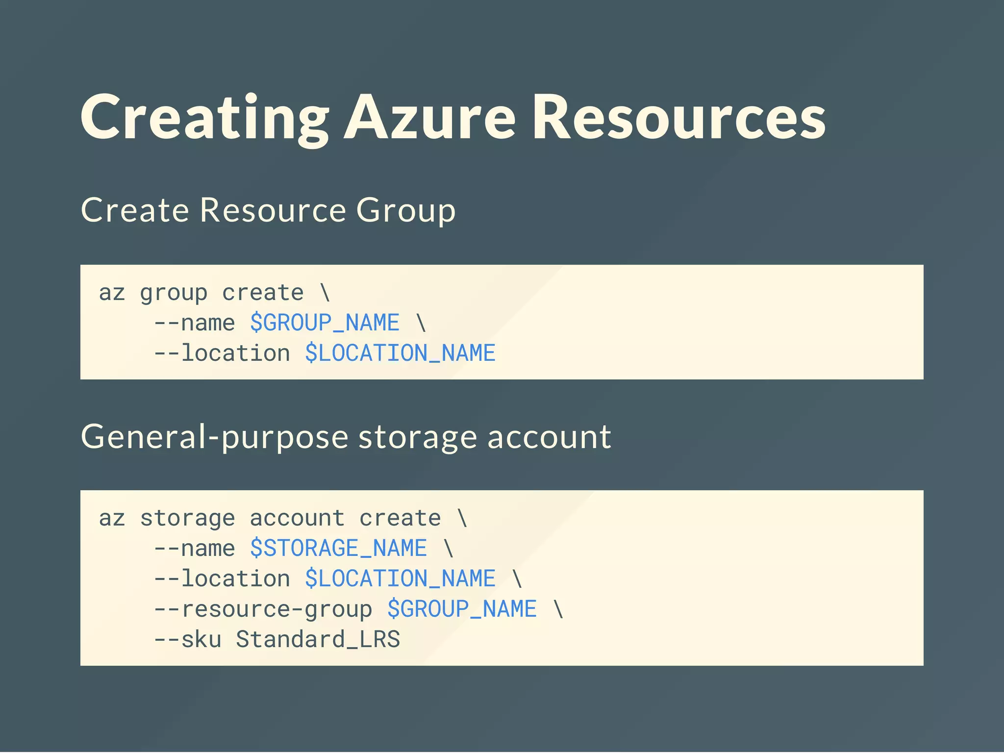 Creating Azure Resources
Create Resource Group
az group create 
--name $GROUP_NAME 
--location $LOCATION_NAME
General-purpose storage account
az storage account create 
--name $STORAGE_NAME 
--location $LOCATION_NAME 
--resource-group $GROUP_NAME 
--sku Standard_LRS
 