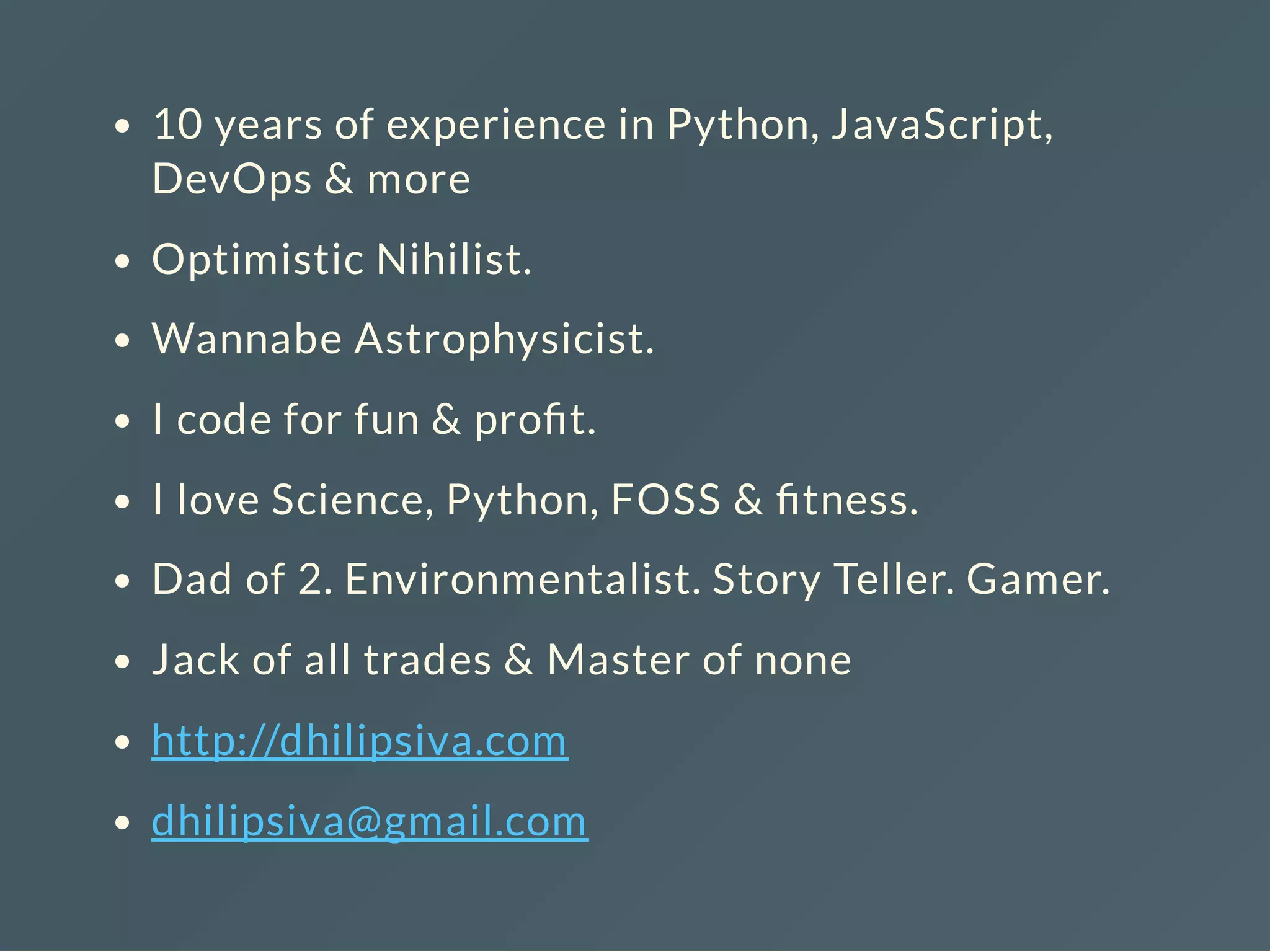 10 years of experience in Python, JavaScript,
DevOps & more
Optimistic Nihilist.
Wannabe Astrophysicist.
I code for fun & pro t.
I love Science, Python, FOSS & tness.
Dad of 2. Environmentalist. Story Teller. Gamer.
Jack of all trades & Master of none
http://dhilipsiva.com
dhilipsiva@gmail.com
 