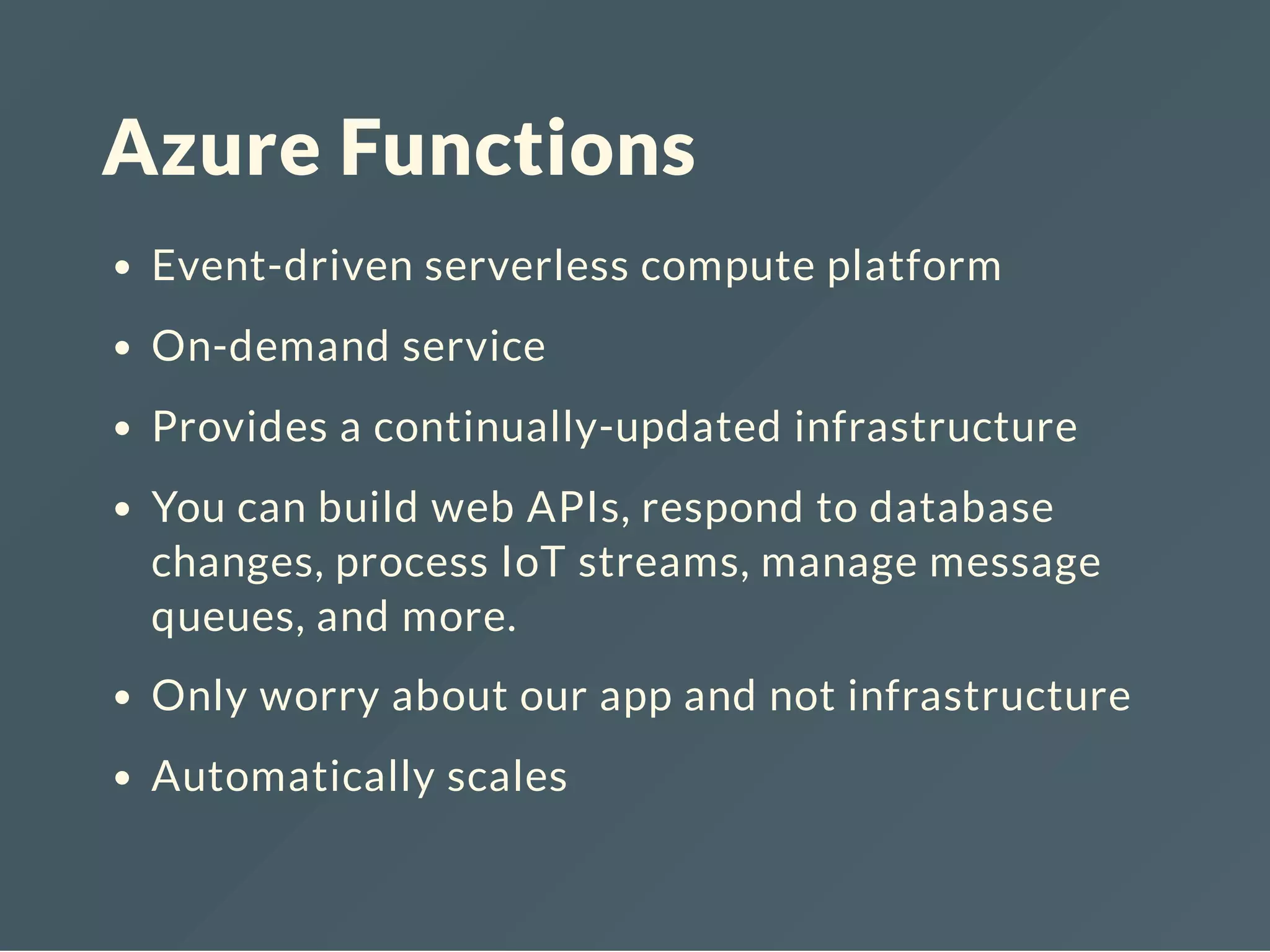 Azure Functions
Event-driven serverless compute platform
On-demand service
Provides a continually-updated infrastructure
You can build web APIs, respond to database
changes, process IoT streams, manage message
queues, and more.
Only worry about our app and not infrastructure
Automatically scales
 