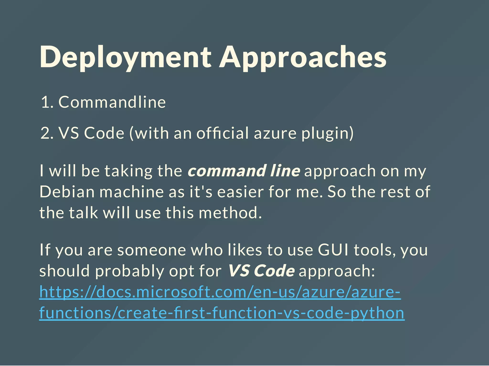 Deployment Approaches
1. Commandline
2. VS Code (with an of cial azure plugin)
I will be taking the command line approach on my
Debian machine as it's easier for me. So the rest of
the talk will use this method.
If you are someone who likes to use GUI tools, you
should probably opt for VS Code approach:
https://docs.microsoft.com/en-us/azure/azure-
functions/create- rst-function-vs-code-python
 