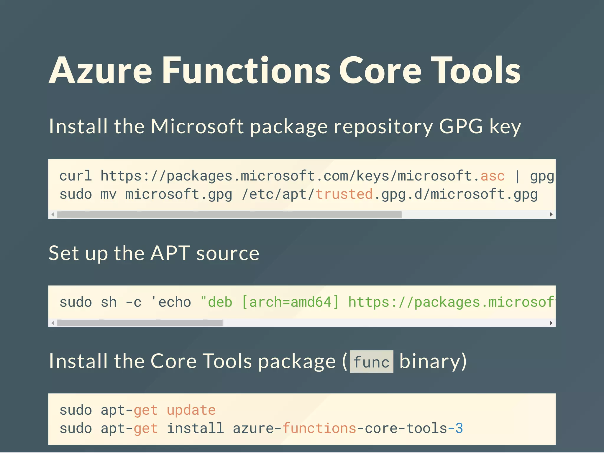 Azure Functions Core Tools
Install the Microsoft package repository GPG key
curl https://packages.microsoft.com/keys/microsoft.asc | gpg --dea
sudo mv microsoft.gpg /etc/apt/trusted.gpg.d/microsoft.gpg
Set up the APT source
sudo sh -c 'echo "deb [arch=amd64] https://packages.microsoft.com/
Install the Core Tools package ( func binary)
sudo apt-get update
sudo apt-get install azure-functions-core-tools-3
 