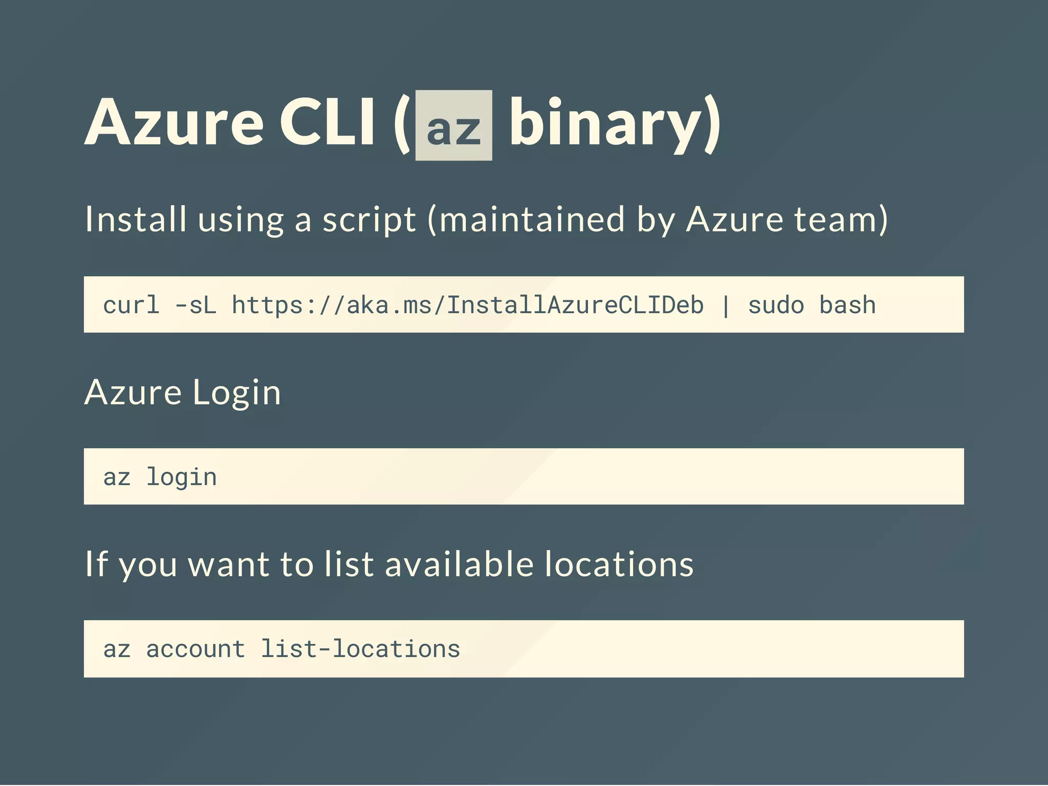 Azure CLI ( az binary)
Install using a script (maintained by Azure team)
curl -sL https://aka.ms/InstallAzureCLIDeb | sudo bash
Azure Login
az login
If you want to list available locations
az account list-locations
 