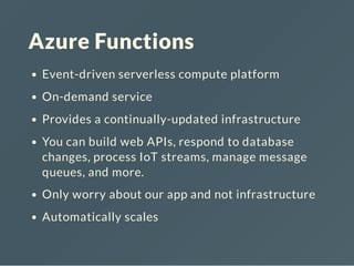 Azure Functions
Event-driven serverless compute platform
On-demand service
Provides a continually-updated infrastructure
You can build web APIs, respond to database
changes, process IoT streams, manage message
queues, and more.
Only worry about our app and not infrastructure
Automatically scales
 