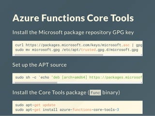 Azure Functions Core Tools
Install the Microsoft package repository GPG key
curl https://packages.microsoft.com/keys/microsoft.asc | gpg --dea
sudo mv microsoft.gpg /etc/apt/trusted.gpg.d/microsoft.gpg
Set up the APT source
sudo sh -c 'echo "deb [arch=amd64] https://packages.microsoft.com/
Install the Core Tools package ( func binary)
sudo apt-get update
sudo apt-get install azure-functions-core-tools-3
 