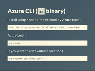 Azure CLI ( az binary)
Install using a script (maintained by Azure team)
curl -sL https://aka.ms/InstallAzureCLIDeb | sudo bash
Azure Login
az login
If you want to list available locations
az account list-locations
 