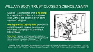 WILL ANYBODY TRUST CLOSED SCIENCE AGAIN?
● Studies (1,2) indicates that p-hacking
is a significant problem – sometimes
eve...