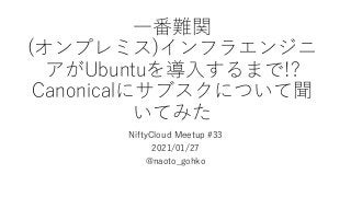 ⼀番難関
(オンプレミス)インフラエンジニ
アがUbuntuを導⼊するまで!?
Canonicalにサブスクについて聞
いてみた
NiftyCloud Meetup #33
2021/01/27
@naoto_gohko
 