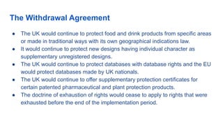 The Withdrawal Agreement
● The UK would continue to protect food and drink products from specific areas
or made in traditional ways with its own geographical indications law.
● It would continue to protect new designs having individual character as
supplementary unregistered designs.
● The UK would continue to protect databases with database rights and the EU
would protect databases made by UK nationals.
● The UK would continue to offer supplementary protection certificates for
certain patented pharmaceutical and plant protection products.
● The doctrine of exhaustion of rights would cease to apply to rights that were
exhausted before the end of the implementation period.
 