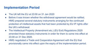Implementation Period
● The UK left the EU at 23:00 on 31 Jan 2020
● Before it was known whether the withdrawal agreement would be ratified,
HMG prepared several statutory instruments arranging for the continued
protection of intellectual assets that had been protected by EU IP rights after
the UK’s withdrawal.
● The Intellectual Property (Amendment etc.) (EU Exit) Regulations 2020
amended those statutory instruments in order for them to come into effect at
23:00 on 31 Dec 2020.
● HMG negotiated a Trade and Cooperation Agreement with the EU that
provisionally came into effect upon the expiry of the implementation period.
 