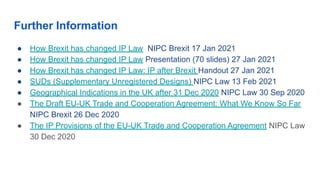 Further Information
● How Brexit has changed IP Law NIPC Brexit 17 Jan 2021
● How Brexit has changed IP Law Presentation (70 slides) 27 Jan 2021
● How Brexit has changed IP Law: IP after Brexit Handout 27 Jan 2021
● SUDs (Supplementary Unregistered Designs) NIPC Law 13 Feb 2021
● Geographical Indications in the UK after 31 Dec 2020 NIPC Law 30 Sep 2020
● The Draft EU-UK Trade and Cooperation Agreement: What We Know So Far
NIPC Brexit 26 Dec 2020
● The IP Provisions of the EU-UK Trade and Cooperation Agreement NIPC Law
30 Dec 2020
 