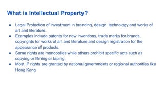 What is Intellectual Property?
● Legal Protection of investment in branding, design, technology and works of
art and literature.
● Examples include patents for new inventions, trade marks for brands,
copyrights for works of art and literature and design registration for the
appearance of products.
● Some rights are monopolies while others prohibit specific acts such as
copying or filming or taping.
● Most IP rights are granted by national governments or regional authorities like
Hong Kong
 