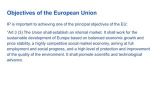 Objectives of the European Union
IP is important to achieving one of the principal objectives of the EU:
“Art 3 (3) The Union shall establish an internal market. It shall work for the
sustainable development of Europe based on balanced economic growth and
price stability, a highly competitive social market economy, aiming at full
employment and social progress, and a high level of protection and improvement
of the quality of the environment. It shall promote scientific and technological
advance.
 