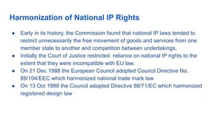 Harmonization of National IP Rights
● Early in its history, the Commission found that national IP laws tended to
restrict unnecessarily the free movement of goods and services from one
member state to another and competition between undertakings,
● Initially the Court of Justice restricted reliance on national IP rights to the
extent that they were incompatible with EU law.
● On 21 Dec 1988 the European Council adopted Council Directive No.
89/104/EEC which harmonized national trade mark law
● On 13 Oct 1998 the Council adopted Directive 98/71/EC which harmonized
registered design law
 