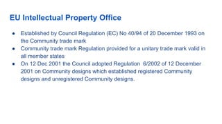 EU Intellectual Property Office
● Established by Council Regulation (EC) No 40/94 of 20 December 1993 on
the Community trade mark
● Community trade mark Regulation provided for a unitary trade mark valid in
all member states
● On 12 Dec 2001 the Council adopted Regulation 6/2002 of 12 December
2001 on Community designs which established registered Community
designs and unregistered Community designs.
 