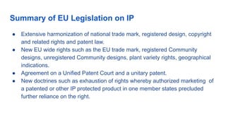 Summary of EU Legislation on IP
● Extensive harmonization of national trade mark, registered design, copyright
and related rights and patent law.
● New EU wide rights such as the EU trade mark, registered Community
designs, unregistered Community designs, plant variety rights, geographical
indications.
● Agreement on a Unified Patent Court and a unitary patent.
● New doctrines such as exhaustion of rights whereby authorized marketing of
a patented or other IP protected product in one member states precluded
further reliance on the right.
 