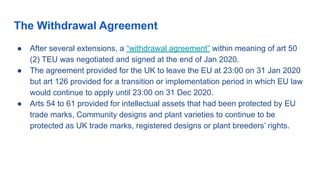 The Withdrawal Agreement
● After several extensions, a “withdrawal agreement” within meaning of art 50
(2) TEU was negotiated and signed at the end of Jan 2020.
● The agreement provided for the UK to leave the EU at 23:00 on 31 Jan 2020
but art 126 provided for a transition or implementation period in which EU law
would continue to apply until 23:00 on 31 Dec 2020.
● Arts 54 to 61 provided for intellectual assets that had been protected by EU
trade marks, Community designs and plant varieties to continue to be
protected as UK trade marks, registered designs or plant breeders’ rights.
 