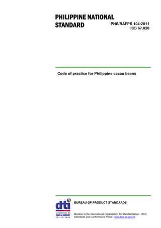 PNS/BAFPS 104:2011
ICS 67.020
Code of practice for Philippine cacao beans
BUREAU OF PRODUCT STANDARDS
Member to the International Organization for Standardization (ISO)
Standards and Conformance Portal: www.bps.dti.gov.ph
PHILIPPINE NATIONAL
STANDARD
 