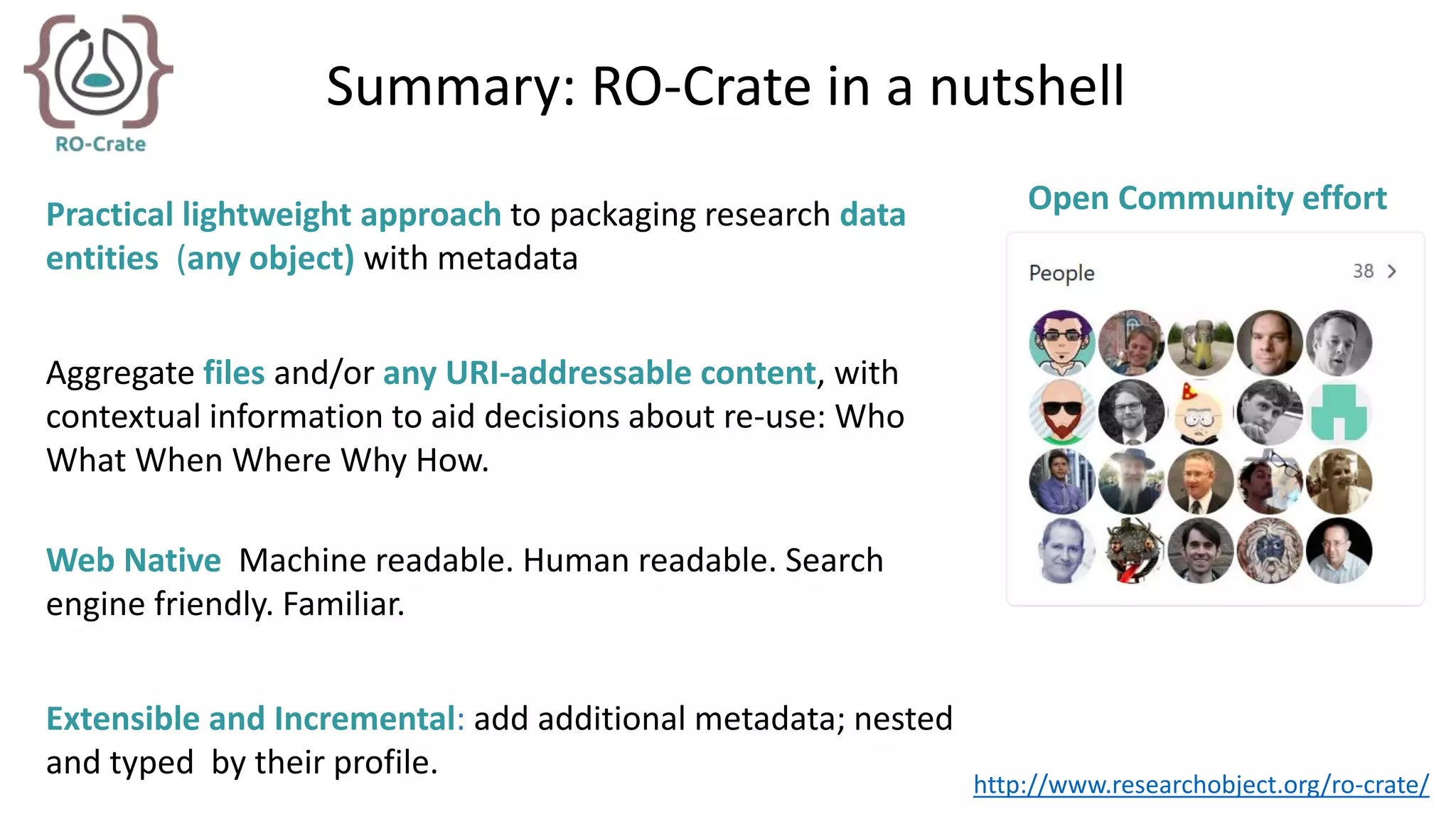 Summary: RO-Crate in a nutshell
Practical lightweight approach to packaging research data
entities (any object) with metadata
Aggregate files and/or any URI-addressable content, with
contextual information to aid decisions about re-use: Who
What When Where Why How.
Web Native Machine readable. Human readable. Search
engine friendly. Familiar.
Extensible and Incremental: add additional metadata; nested
and typed by their profile.
Open Community effort
http://www.researchobject.org/ro-crate/
 