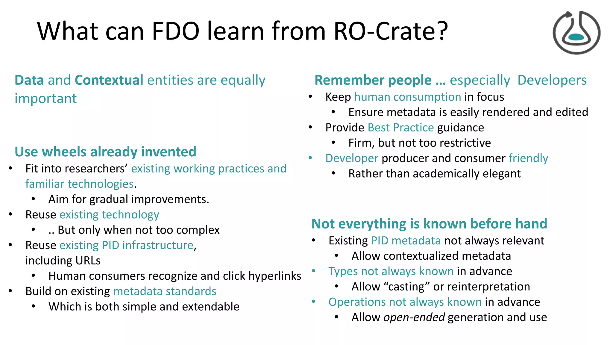 What can FDO learn from RO-Crate?
Not everything is known before hand
• Existing PID metadata not always relevant
• Allow contextualized metadata
• Types not always known in advance
• Allow “casting” or reinterpretation
• Operations not always known in advance
• Allow open-ended generation and use
Use wheels already invented
• Fit into researchers’ existing working practices and
familiar technologies.
• Aim for gradual improvements.
• Reuse existing technology
• .. But only when not too complex
• Reuse existing PID infrastructure,
including URLs
• Human consumers recognize and click hyperlinks
• Build on existing metadata standards
• Which is both simple and extendable
Data and Contextual entities are equally
important
Remember people … especially Developers
• Keep human consumption in focus
• Ensure metadata is easily rendered and edited
• Provide Best Practice guidance
• Firm, but not too restrictive
• Developer producer and consumer friendly
• Rather than academically elegant
 
