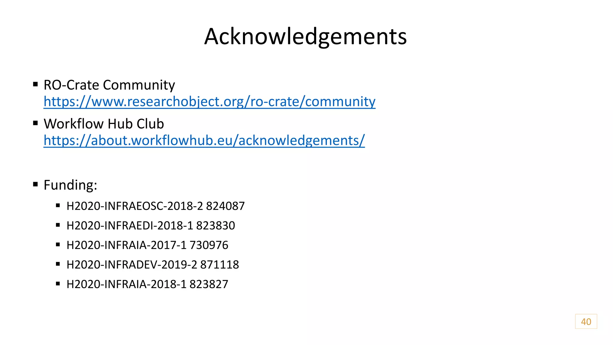 Acknowledgements
 RO-Crate Community
https://www.researchobject.org/ro-crate/community
 Workflow Hub Club
https://about.workflowhub.eu/acknowledgements/
 Funding:
 H2020-INFRAEOSC-2018-2 824087
 H2020-INFRAEDI-2018-1 823830
 H2020-INFRAIA-2017-1 730976
 H2020-INFRADEV-2019-2 871118
 H2020-INFRAIA-2018-1 823827
40
 
