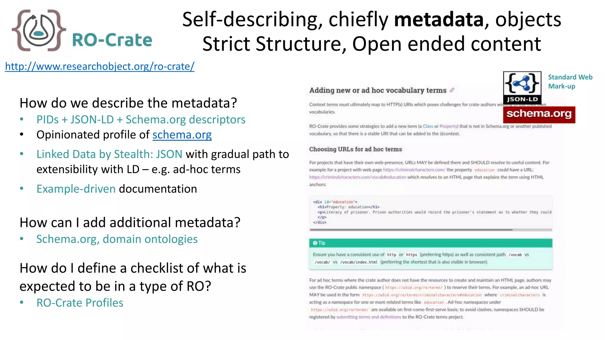 Self-describing, chiefly metadata, objects
Strict Structure, Open ended content
How do we describe the metadata?
• PIDs + JSON-LD + Schema.org descriptors
• Opinionated profile of schema.org
• Linked Data by Stealth: JSON with gradual path to
extensibility with LD – e.g. ad-hoc terms
• Example-driven documentation
How can I add additional metadata?
• Schema.org, domain ontologies
How do I define a checklist of what is
expected to be in a type of RO?
• RO-Crate Profiles
http://www.researchobject.org/ro-crate/
Standard Web
Mark-up
 