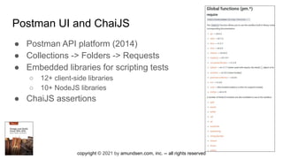 copyright © 2021 by amundsen.com, inc. -- all rights reserved
Postman UI and ChaiJS
● Postman API platform (2014)
● Collections -> Folders -> Requests
● Embedded libraries for scripting tests
○ 12+ client-side libraries
○ 10+ NodeJS libraries
● ChaiJS assertions
 
